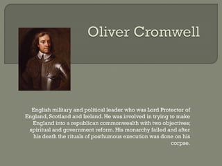 English military and political leader who was Lord Protector of
England, Scotland and Ireland. He was involved in trying to make
  England into a republican commonwealth with two objectives;
 spiritual and government reform. His monarchy failed and after
  his death the rituals of posthumous execution was done on his
                                                          corpse.
 