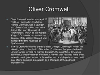 Oliver Cromwell
   Oliver Cromwell was born on April 25,
     1599, at Huntingdon. His father,
    Richard Cromwell, was a younger
    son of one of the richest men in the
    district, Sir Henry Cromwell of
    Hinchinbrook, known as the "Golden
     Knight." Cromwell's mother was the
    daughter of Sir William Steward, who
    managed the tithe revenues of
    Ely Cathedral.
   In 1616 Cromwell entered Sidney Sussex College, Cambridge. He left the
    following year on the death of his father. For the next few years he lived in
    London, where in 1620 he married Elizabeth, the daughter of Sir James
    Bourchier, a wealthy leather merchant. Cromwell then returned to his small
    estate in Huntingdon, where he farmed his land and played a modest part in
    local affairs, acquiring a reputation as a champion of the poor and
    dispossessed
 