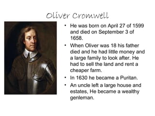 Oliver Cromwell
    • He was born on April 27 of 1599
      and died on September 3 of
      1658.
    • When Oliver was 18 his father
      died and he had little money and
      a large family to look after. He
      had to sell the land and rent a
      cheaper farm.
    • In 1630 he became a Puritan.
    • An uncle left a large house and
      estates, He became a wealthy
      genleman.
 