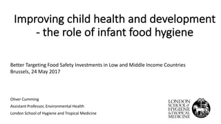 Improving*child*health*and*development
2 the*role*of*infant*food*hygiene
Oliver'Cumming'
Assistant'Professor,'Environmental'Health
London'School'of'Hygiene'and'Tropical'Medicine
Better'Targeting'Food'Safety'Investments'in'Low'and'Middle'Income'Countries
Brussels,'24'May'2017
 