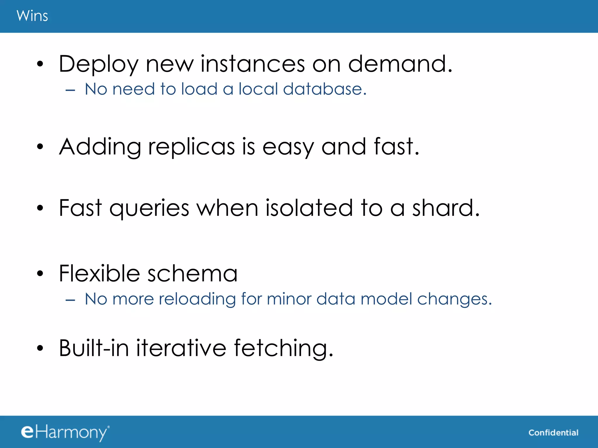 Wins


  •  Deploy new instances on demand.
       –  No need to load a local database.


  •  Adding replicas is easy and fast.

  •  Fast queries when isolated to a shard.

  •  Flexible schema
       –  No more reloading for minor data model changes.


  •  Built-in iterative fetching.
 