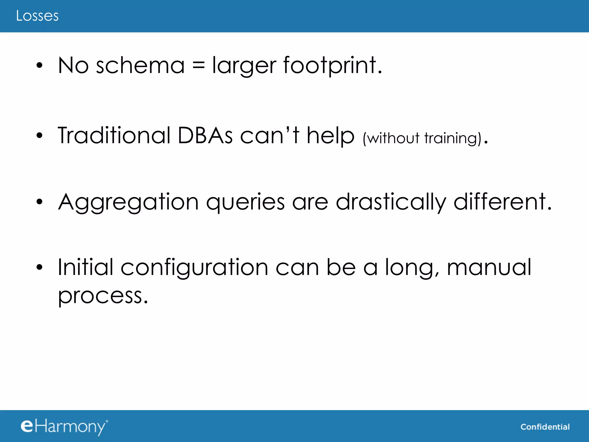 Losses


  •  No schema = larger footprint.


  •  Traditional DBAs can’t help (without training).

  •  Aggregation queries are drastically different.

  •  Initial configuration can be a long, manual
     process.
 