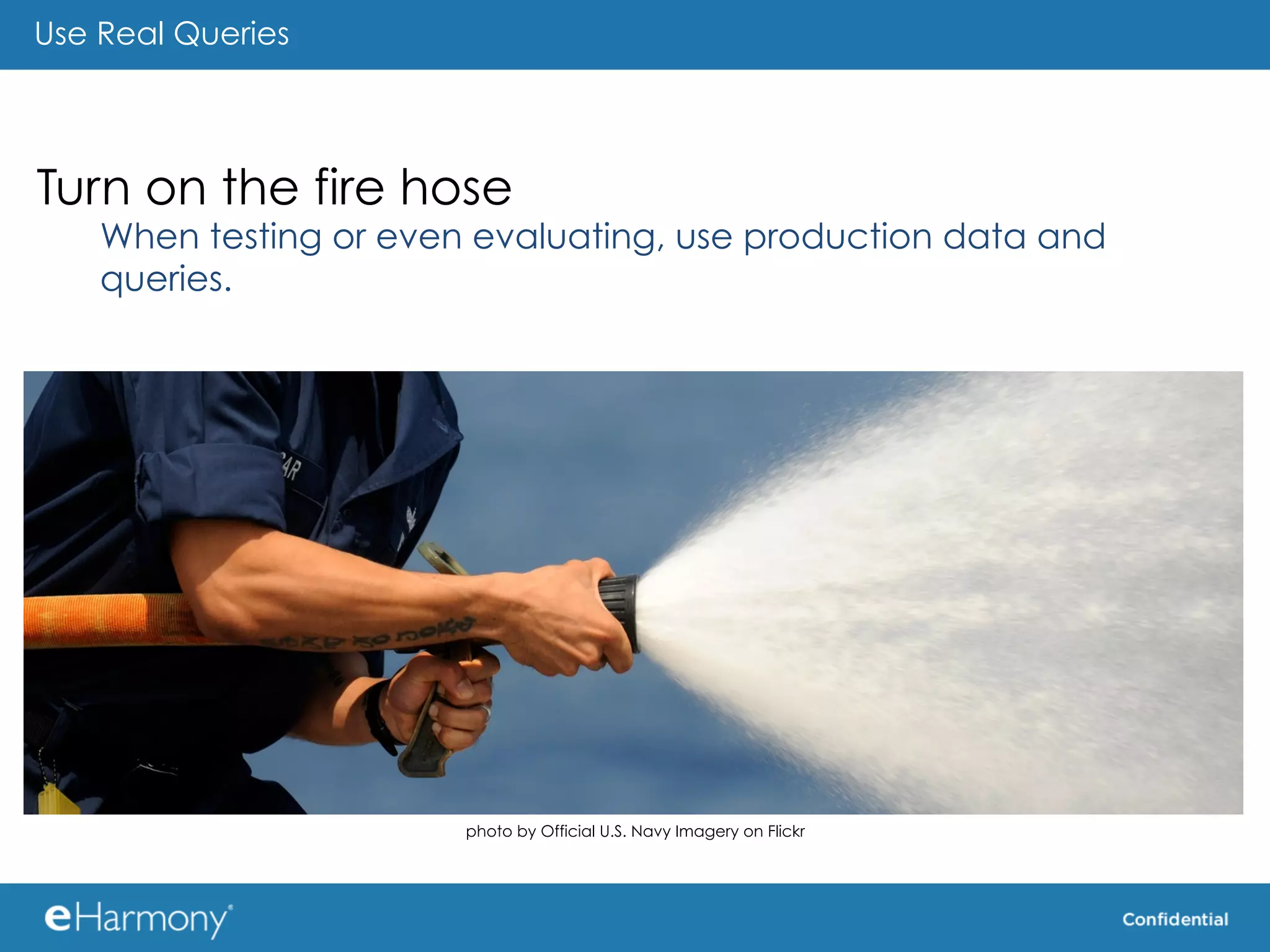 Use Real Queries




Turn on the fire hose
    When testing or even evaluating, use production data and
    queries.	
  




                        photo by Official U.S. Navy Imagery on Flickr
 