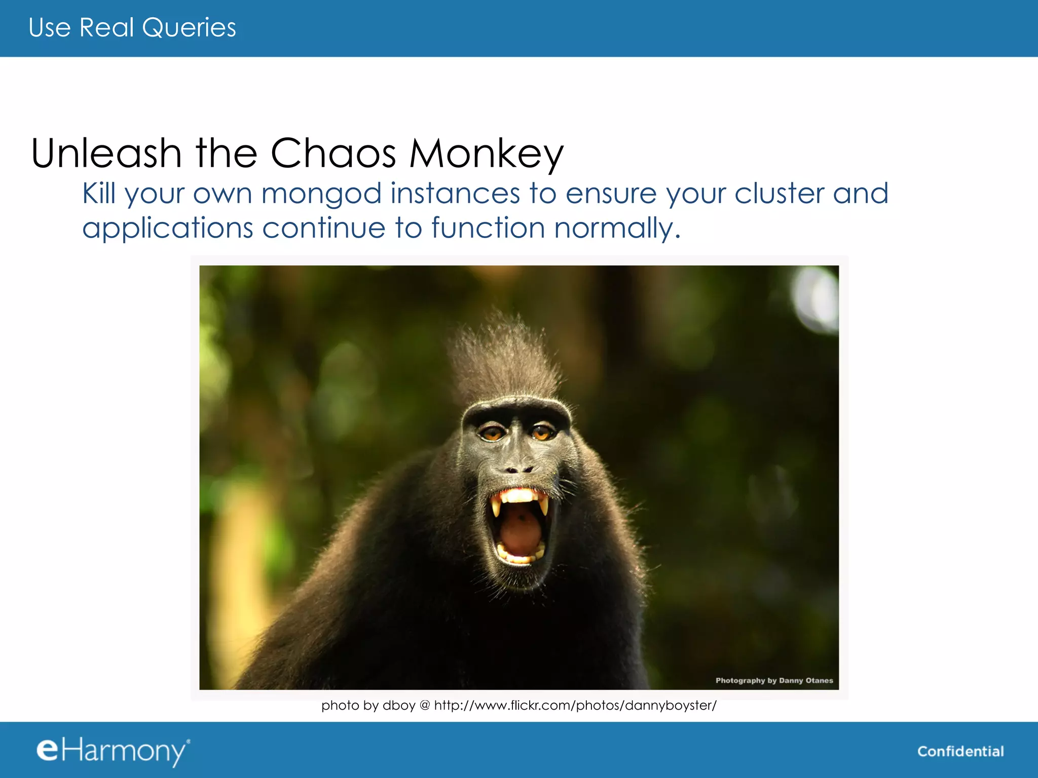 Use Real Queries




Unleash the Chaos Monkey
    Kill your own mongod instances to ensure your cluster and
    applications continue to function normally.                         	
  




                    photo by dboy @ http://www.flickr.com/photos/dannyboyster/
 