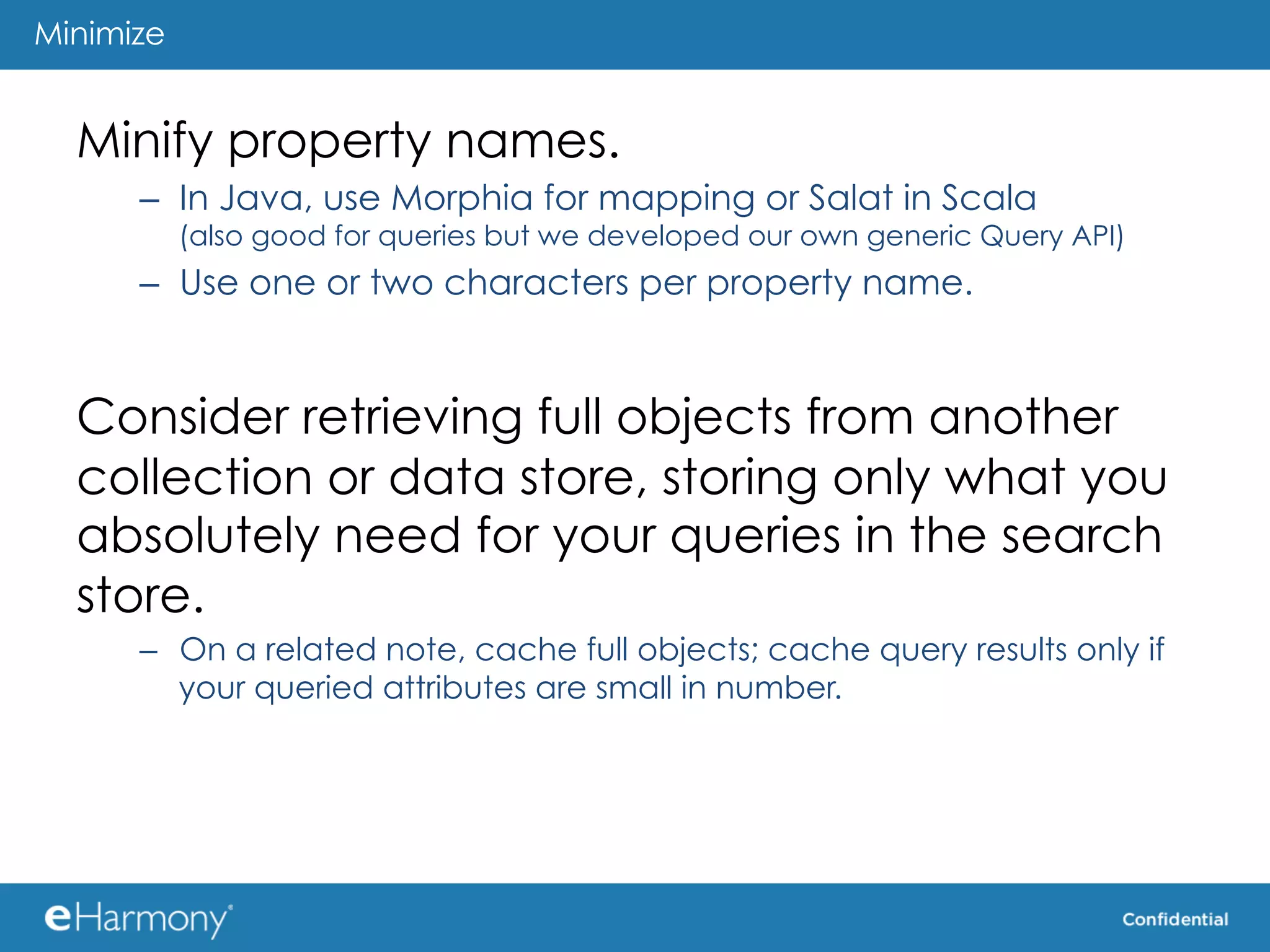 Minimize


  Minify property names.
      –  In Java, use Morphia for mapping or Salat in Scala
           (also good for queries but we developed our own generic Query API)
      –  Use one or two characters per property name.


  Consider retrieving full objects from another
  collection or data store, storing only what you
  absolutely need for your queries in the search
  store.
      –  On a related note, cache full objects; cache query results only if
         your queried attributes are small in number.
 