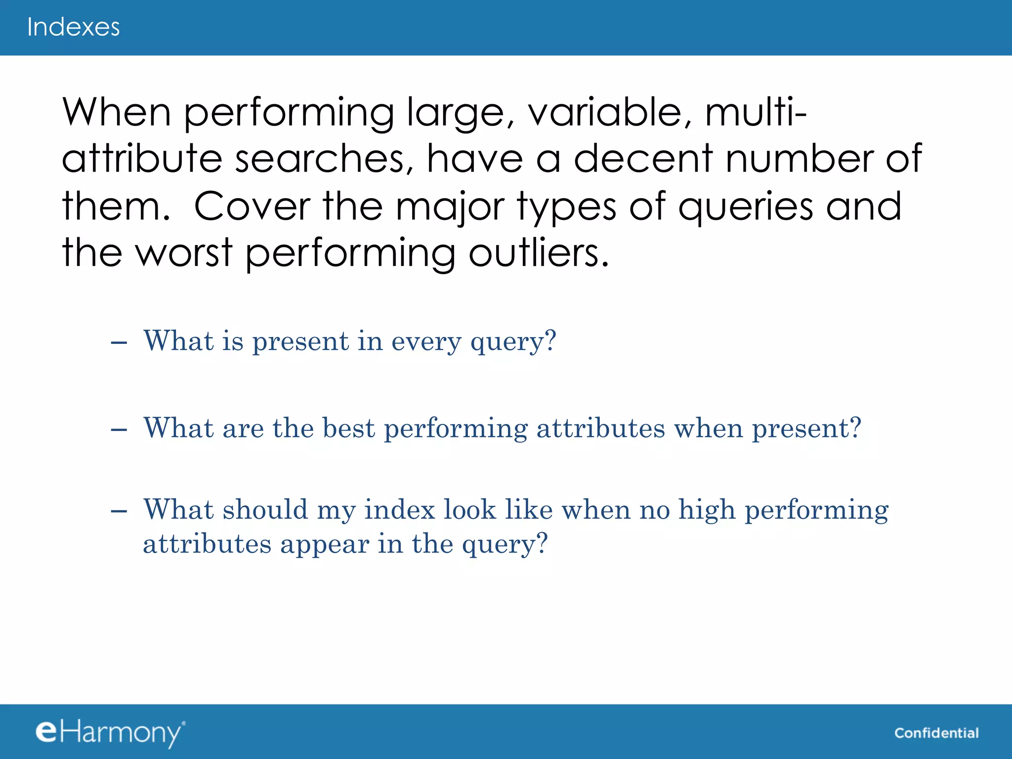 Indexes


  When performing large, variable, multi-
  attribute searches, have a decent number of
  them. Cover the major types of queries and
  the worst performing outliers.

      –  What is present in every query?


      –  What are the best performing attributes when present?

      –  What should my index look like when no high performing
         attributes appear in the query?
 