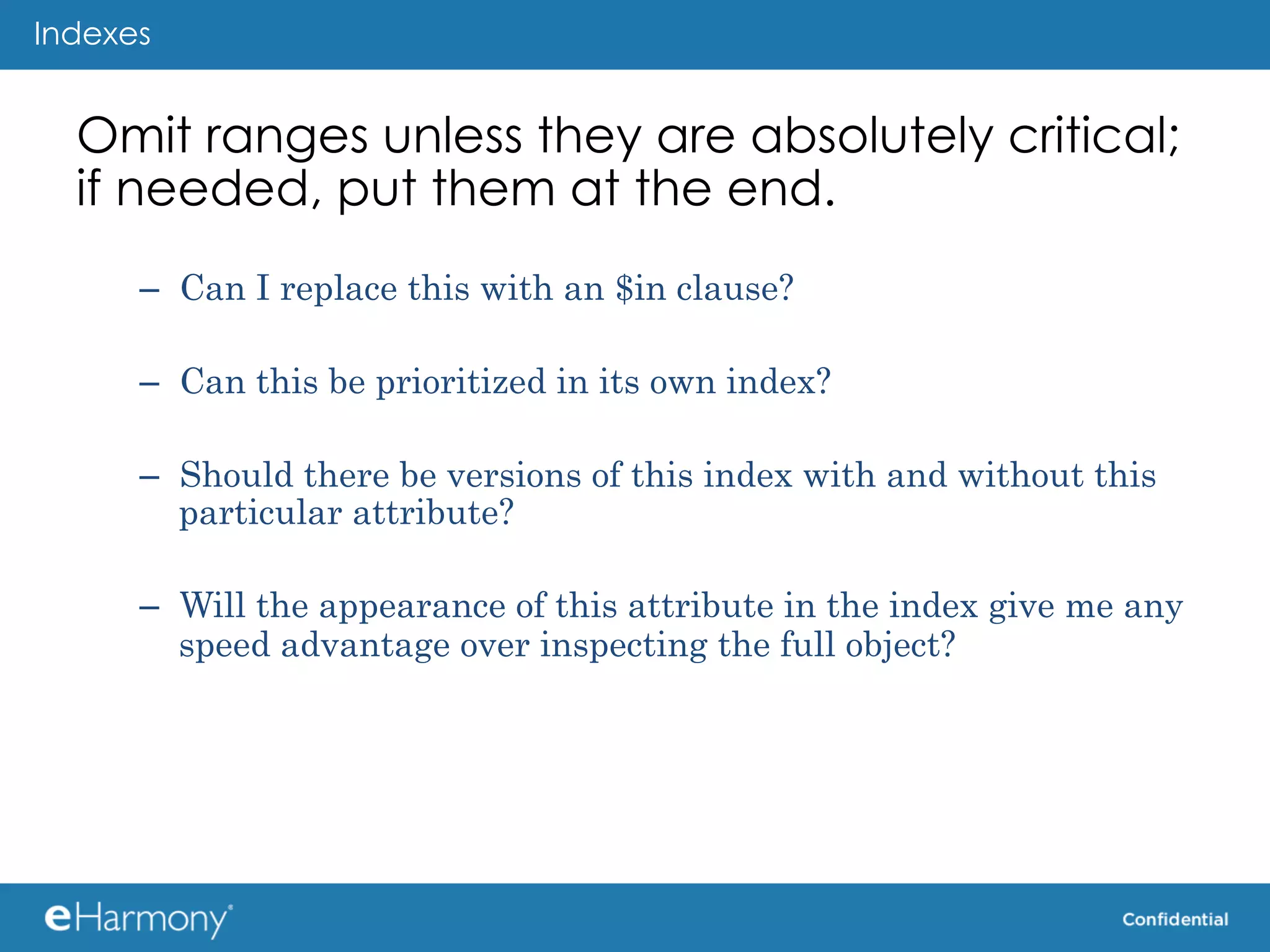 Indexes


  Omit ranges unless they are absolutely critical;
  if needed, put them at the end.
      –  Can I replace this with an $in clause?

      –  Can this be prioritized in its own index?

      –  Should there be versions of this index with and without this
         particular attribute?

      –  Will the appearance of this attribute in the index give me any
         speed advantage over inspecting the full object?
 