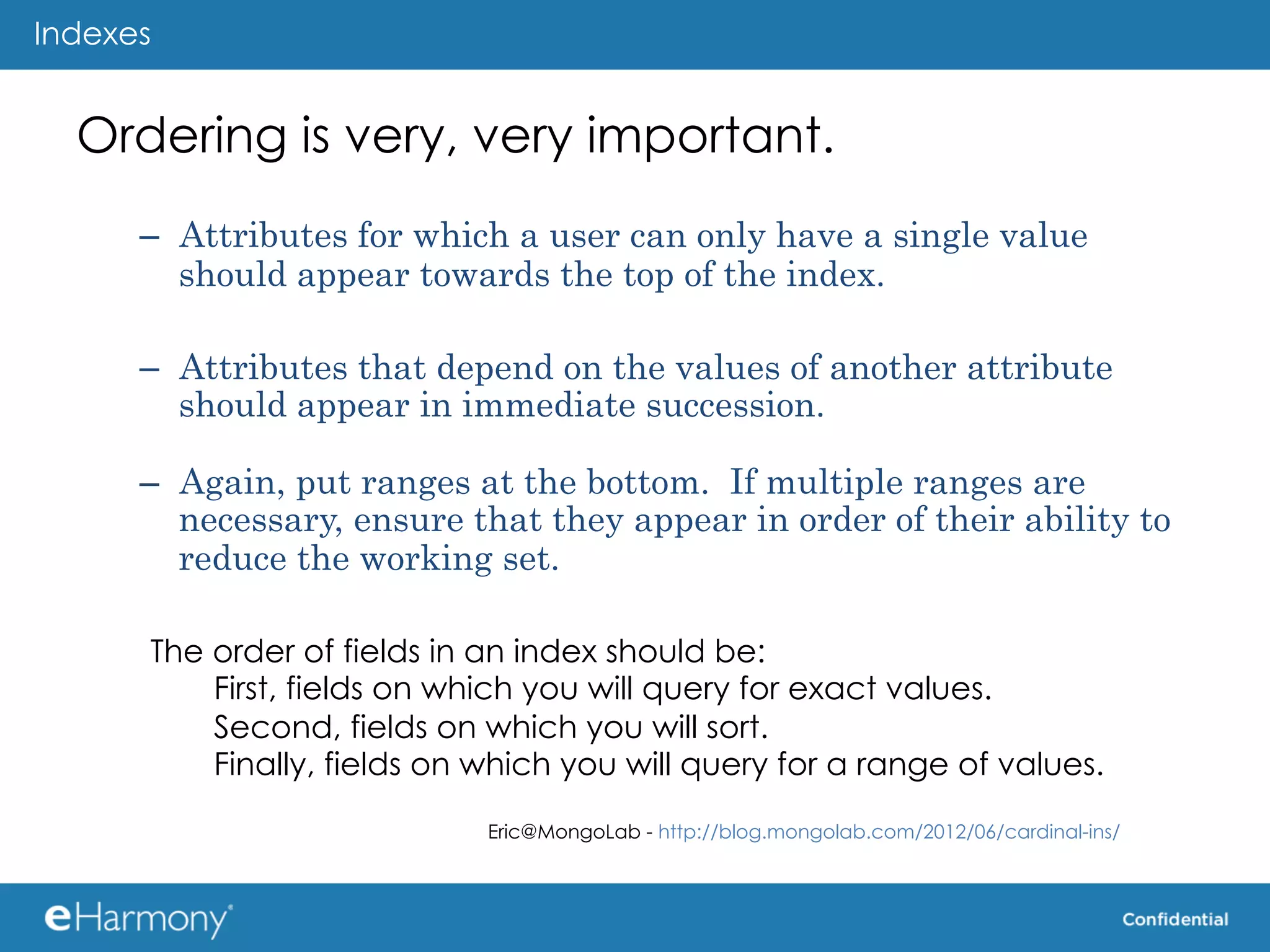 Indexes


  Ordering is very, very important.
      –  Attributes for which a user can only have a single value
         should appear towards the top of the index.

      –  Attributes that depend on the values of another attribute
         should appear in immediate succession.

      –  Again, put ranges at the bottom. If multiple ranges are
         necessary, ensure that they appear in order of their ability to
         reduce the working set.

      The order of fields in an index should be:
          First, fields on which you will query for exact values.
          Second, fields on which you will sort.
          Finally, fields on which you will query for a range of values.
                             Eric@MongoLab - http://blog.mongolab.com/2012/06/cardinal-ins/   	
  
 