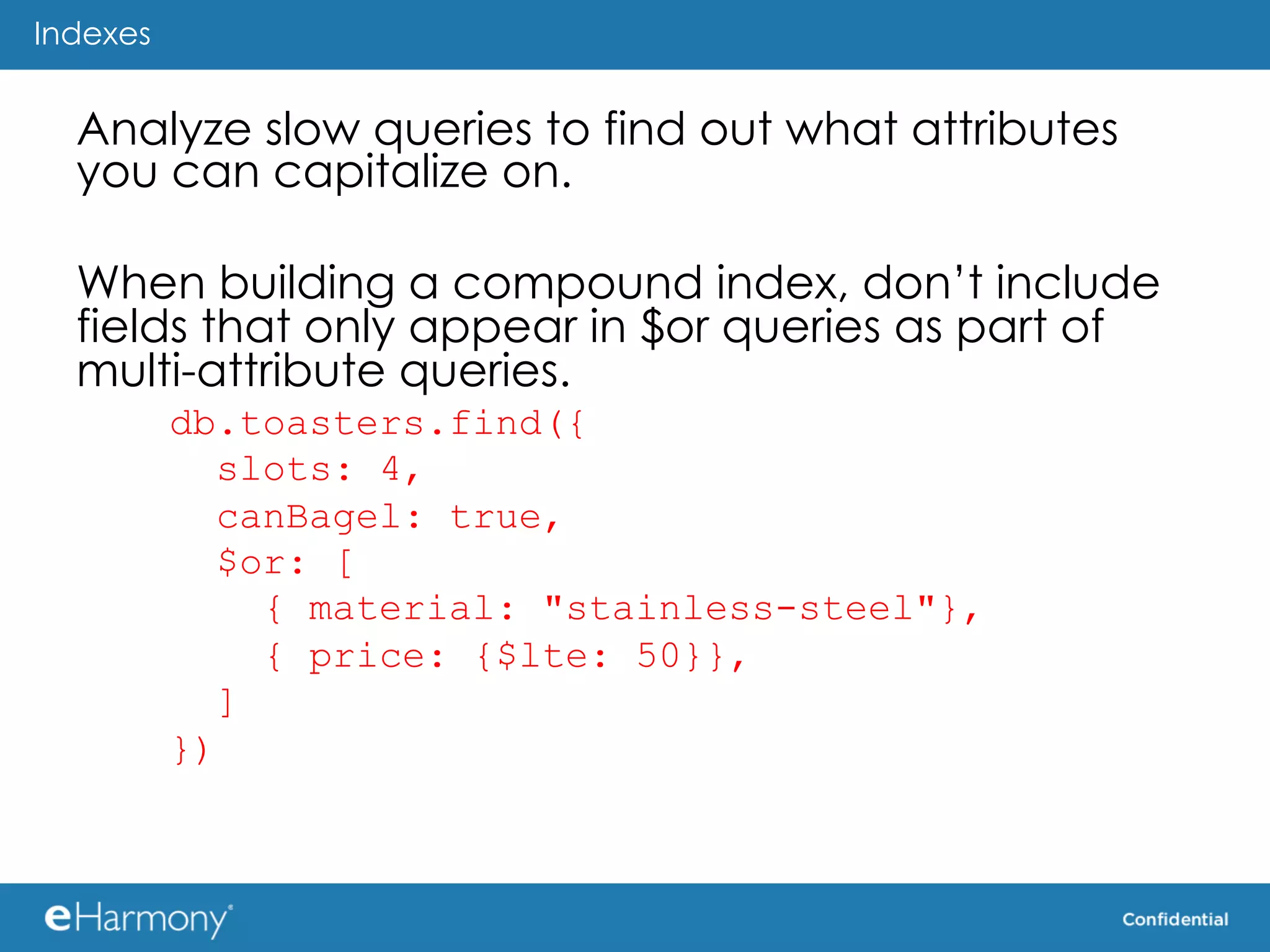 Indexes


  Analyze slow queries to find out what attributes
  you can capitalize on.

  When building a compound index, don’t include
  fields that only appear in $or queries as part of
  multi-attribute queries.
          db.toasters.find({
             slots: 4,
             canBagel: true,
             $or: [
               { material: "stainless-steel"},
               { price: {$lte: 50}},
             ]
          })
 