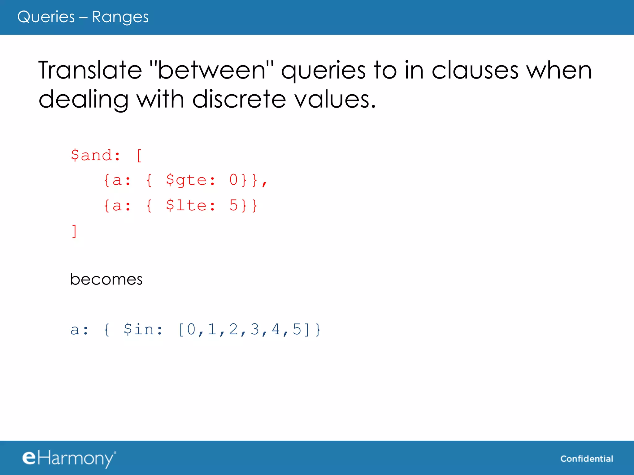 Queries – Ranges


  Translate "between" queries to in clauses when
  dealing with discrete values.

      $and: [
         {a: { $gte: 0}},
         {a: { $lte: 5}}
      ]

      becomes


      a: { $in: [0,1,2,3,4,5]}
 