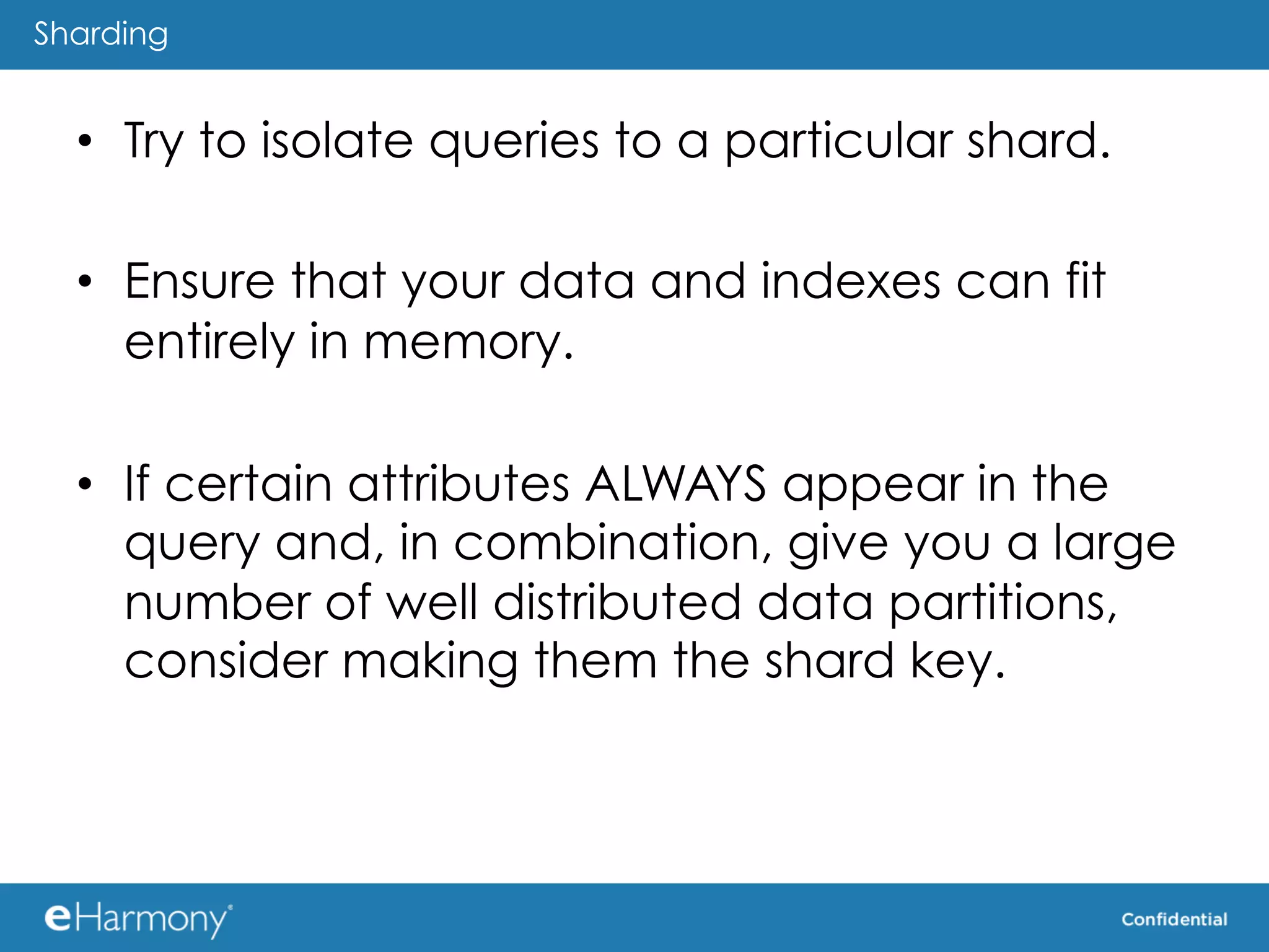 Sharding


  •  Try to isolate queries to a particular shard.

  •  Ensure that your data and indexes can fit
     entirely in memory.

  •  If certain attributes ALWAYS appear in the
     query and, in combination, give you a large
     number of well distributed data partitions,
     consider making them the shard key.
 