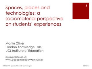 Spaces, places and
technologies: a
sociomaterial perspective
on students’ experiences
Martin Oliver
London Knowledge Lab,
UCL Institute of Education
m.oliver@ioe.ac.uk
ioe.academia.edu/MartinOliver
25/02/15
1
ELESIG NW: Spaces, Places & Technologies
 