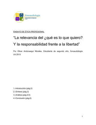 ENSAYO DE ÉTICA PROFESIONAL


“La relevancia del ¿qué es lo que quiero?
Y la responsabilidad frente a la libertad”
Por Oliver Andonaegui Morales. Estudiante de segundo año, fonoaudiología
UV.2013




1.-Introducción.(pág.2)
2.-Síntesis.(pág.3)
3.-Análisis.(pág.4-5)
4.-Conclusión.(pág.6)




                                                                       1
 