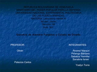 REPUBLICA BOLIVARIANA DE VENEZUELA
MINISTERIO DEL PODER POPULAR PARA LA DEFENSA
UNIVERSIDAD NACIONAL EXPERIMENTAL POLITECNICA
DE LAS FUERZA ARMADAS
MATERIA: Laboratorio Dental III
Núcleo_chuao
Sección: 09
Aula: 501
Ganchos de Alambre Forjados y Colado de Diseño
PROFESOR: INTEGRANTES:
Oliver Álvarez Maryuri
Piñango Bárbara
Sabalza Yennifer
Sanabria Isnan
Palacios Carlos
Yoelyn Torre
 