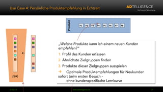 Use Case 4: Persönliche Produktempfehlung in Echtzeit




                                 Produkt
                                                  P1    P2       P3   P4   P5   P6   P7   P8




                            „Welche Produkte kann ich einem neuen Kunden
                            „Welche Produkte kann ich einem neuen Kunden
                            empfehlen?“
                            empfehlen?“
                           1. Profil des Kunden erfassen
                            1. Profil des Kunden erfassen
                            2. Ähnlichste Zielgruppen finden
                            2. Ähnlichste Zielgruppen finden
                            3. Produkte dieser Zielgruppen ausspielen
                            3. Produkte dieser Zielgruppen ausspielen
                             Optimale Produktempfehlungen für Neukunden
                             Optimale Produktempfehlungen für Neukunden
   p(a)                     sofort beim ersten Besuch -
                            sofort beim ersten Besuch -
                                 ohne kundenspezifische Lernkurve
                                  ohne kundenspezifische Lernkurve

04.03.13                                   www.adtelligence.de                                 21
 