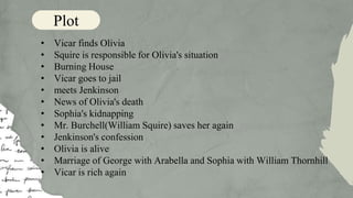 • Vicar finds Olivia
• Squire is responsible for Olivia's situation
• Burning House
• Vicar goes to jail
• meets Jenkinson
• News of Olivia's death
• Sophia's kidnapping
• Mr. Burchell(William Squire) saves her again
• Jenkinson's confession
• Olivia is alive
• Marriage of George with Arabella and Sophia with William Thornhill
• Vicar is rich again
Plot
 