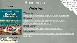 Resources
English Literature book
by William J.Long
Websites
Wikipedia
https://en.m.wikipedia.org/wiki/Oliver_Goldsmith
Brittanica
https://www.britannica.com/biography/Oliver-
Goldsmith-Anglo-Irish-author
British Library
https://www.bl.uk/people/oliver-goldsmith
Luminariam
https://www.luminarium.org/eightlit/goldsmith/goldsmit
hbib.php
Book
 