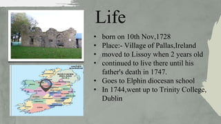 Life
• born on 10th Nov,1728
• Place:- Village of Pallas,Ireland
• moved to Lissoy when 2 years old
• continued to live there until his
father's death in 1747.
• Goes to Elphin diocesan school
• In 1744,went up to Trinity College,
Dublin
 