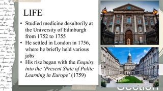 LIFE
• Studied medicine desultorily at
the University of Edinburgh
from 1752 to 1755
• He settled in London in 1756,
where he briefly held various
jobs
• His rise began with the Enquiry
into the ‘Present State of Polite
Learning in Europe’ (1759)
Section
Life
 