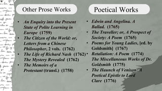 Other Prose Works
• An Enquiry into the Present
State of Polite Learning in
Europe (1759)
• The Citizen of the World: or,
Letters from a Chinese
Philosopher, 2 vols. (1762)
• The Life of Richard Nash (1762)
The Mystery Revealed (1762)
• The Memoirs of a
Protestant (transl.) (1758)
Poetical Works
• Edwin and Angelina. A
Ballad. (1765)
• The Traveller; or, A Prospect of
Society: A Poem (1765)
• Poems for Young Ladies, [ed. by
Goldsmith] (1767)
• Retaliation: A Poem (1774)
The Miscellaneous Works of Dr.
Goldsmith (1775)
• The Haunch of Venison: A
Poetical Epistle to Lord
Clare (1776)
 