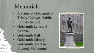 Memorials
• A statue of Goldsmith at
Trinity College, Dublin
• Primary School
• Goldsmith Lane and
Avenue
• Goldsmith Hall
• Goldsmith Library
• Goldsmith Street in
Elwood, Melbourne
 