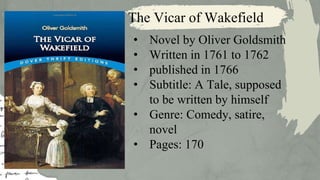 The Vicar of Wakefield
• Novel by Oliver Goldsmith
• Written in 1761 to 1762
• published in 1766
• Subtitle: A Tale, supposed
to be written by himself
• Genre: Comedy, satire,
novel
• Pages: 170
 