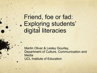 Friend, foe or fad:
Exploring students’
digital literacies
Martin Oliver & Lesley Gourlay,
Department of Culture, Communication and
Media
UCL Institute of Education
 
