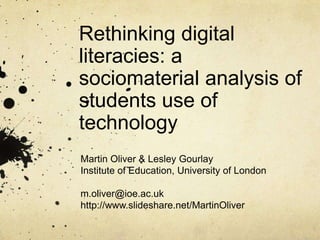 Rethinking digital
literacies: a
sociomaterial analysis of
students use of
technology
Martin Oliver & Lesley Gourlay
Institute of Education, University of London
m.oliver@ioe.ac.uk
http://www.slideshare.net/MartinOliver
 