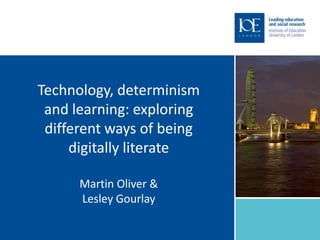Technology, determinism
 and learning: exploring
 different ways of being
     digitally literate

      Martin Oliver &
      Lesley Gourlay
 