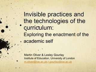 Invisible practices and
the technologies of the
curriculum:
Exploring the enactment of the
academic self
Martin Oliver & Lesley Gourlay
Institute of Education, University of London
m.oliver@ioe.ac.uk; l.gourlay@ioe.ac.uk
 