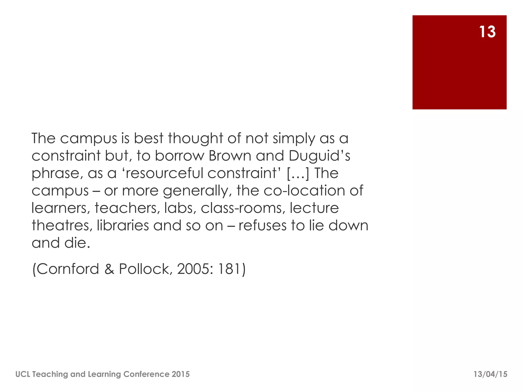 The campus is best thought of not simply as a
constraint but, to borrow Brown and Duguid’s
phrase, as a ‘resourceful constraint’ […] The
campus – or more generally, the co-location of
learners, teachers, labs, class-rooms, lecture
theatres, libraries and so on – refuses to lie down
and die.
(Cornford & Pollock, 2005: 181)
13/04/15UCL Teaching and Learning Conference 2015
13
 