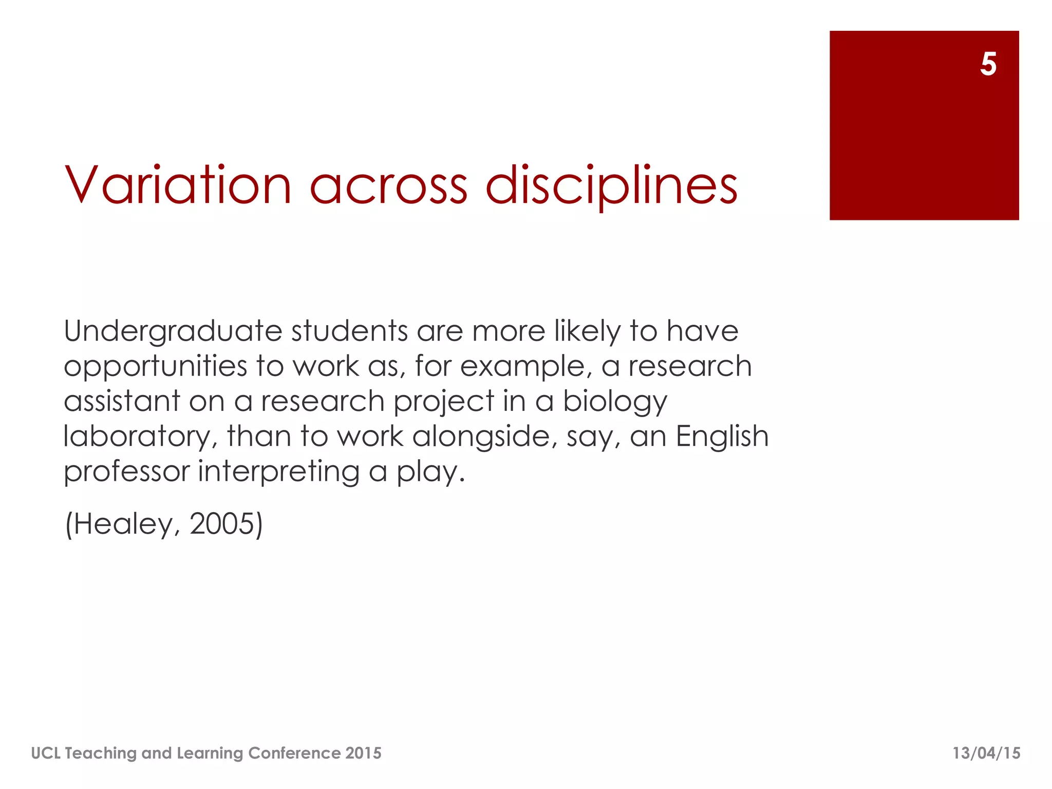 Variation across disciplines
Undergraduate students are more likely to have
opportunities to work as, for example, a research
assistant on a research project in a biology
laboratory, than to work alongside, say, an English
professor interpreting a play.
(Healey, 2005)
13/04/15UCL Teaching and Learning Conference 2015
5
 