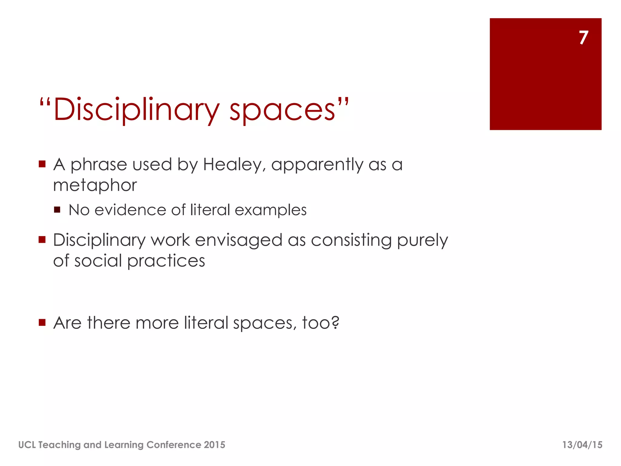 “Disciplinary spaces”
 A phrase used by Healey, apparently as a
metaphor
 No evidence of literal examples
 Disciplinary work envisaged as consisting purely
of social practices
 Are there more literal spaces, too?
13/04/15UCL Teaching and Learning Conference 2015
7
 