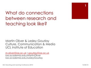 What do connections
between research and
teaching look like?
Martin Oliver & Lesley Gourlay
Culture, Communication & Media
UCL Institute of Education
m.oliver@ioe.ac.uk; l.gourlay@ioe.ac.uk
ioe.academia.edu/MartinOliver
ioe.academia.edu/LesleyGourlay
13/04/15
1
UCL Teaching and Learning Conference 2015
 