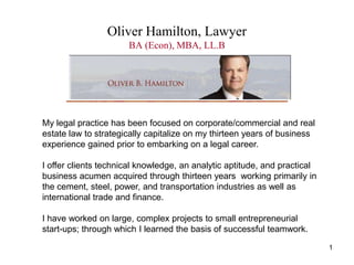 1 Oliver Hamilton, LawyerBA (Econ), MBA, LL.B My legal practice has been focused on corporate/commercial and real estate law to strategically capitalize on my thirteen years of business experience gained prior to embarking on a legal career.  I offer clients technical knowledge, an analytic aptitude, and practical business acumen acquired through thirteen years  working primarily in the cement, steel, power, and transportation industries as well as international trade and finance.  I have worked on large, complex projects to small entrepreneurial start-ups; through which I learned the basis of successful teamwork. 
