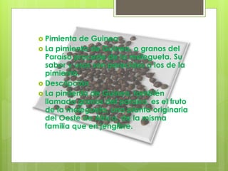  Pimienta de Guinea
 La pimienta de Guinea, o granos del
Paraíso procede de la melegueta. Su
sabor y usos son parecidos a los de la
pimienta.
 Descripción
 La pimienta de Guinea, también
llamada granos del paraíso, es el fruto
de la melegueta, una planta originaria
del Oeste de África, de la misma
familia que en jengibre.
 