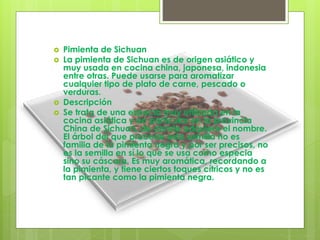  Pimienta de Sichuan
 La pimienta de Sichuan es de origen asiático y
muy usada en cocina china, japonesa, indonesia
entre otras. Puede usarse para aromatizar
cualquier tipo de plato de carne, pescado o
verduras.
 Descripción
 Se trata de una especia muy utilizada en la
cocina asiática y en particular en la provincia
China de Sichuan, de donde adquiere el nombre.
El árbol del que procede esta semilla no es
familia de la pimienta negra y por ser precisos, no
es la semilla en sí lo que se usa como especia
sino su cáscara. Es muy aromática, recordando a
la pimienta, y tiene ciertos toques cítricos y no es
tan picante como la pimienta negra.
 