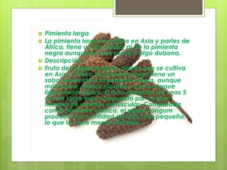  Pimienta larga
 La pimienta larga se cultiva en Asia y partes de
África, tiene un uso similar al de la pimienta
negra aunque es más suave y algo dulzona.
 Descripción
 Fruto del pipper longum, planta que se cultiva
en Asia y África, la pimienta larga tiene un
sabor parecido a la pimienta negra, aunque
más suave, menos picante y con un toque
ligeramente dulce. El fruto alargado de unos 5
cm de largo está compuesto por un gran
número de semillas minúsculas. Comparada
con la pimienta clásica, el pipper longum
produce una cantidad de fruto más pequeña,
lo que la hace menos rentable.
 