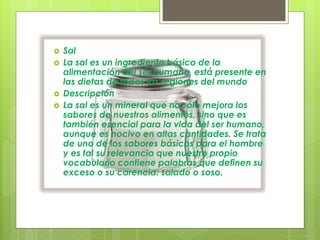  Sal
 La sal es un ingrediente básico de la
alimentación del ser humano, está presente en
las dietas de todas las regiones del mundo
 Descripción
 La sal es un mineral que no sólo mejora los
sabores de nuestros alimentos, sino que es
también esencial para la vida del ser humano,
aunque es nocivo en altas cantidades. Se trata
de uno de los sabores básicos para el hombre
y es tal su relevancia que nuestro propio
vocabulario contiene palabras que definen su
exceso o su carencia: salado o soso.
 
