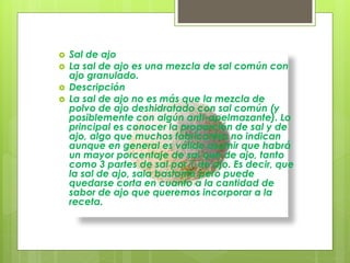  Sal de ajo
 La sal de ajo es una mezcla de sal común con
ajo granulado.
 Descripción
 La sal de ajo no es más que la mezcla de
polvo de ajo deshidratado con sal común (y
posiblemente con algún anti-apelmazante). Lo
principal es conocer la proporción de sal y de
ajo, algo que muchos fabricantes no indican
aunque en general es válido asumir que habrá
un mayor porcentaje de sal que de ajo, tanto
como 3 partes de sal por 1 de ajo. Es decir, que
la sal de ajo, sala bastante pero puede
quedarse corta en cuanto a la cantidad de
sabor de ajo que queremos incorporar a la
receta.
 