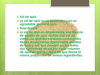  Sal de apio
 La sal de apio es un sazonador con un
agradable aroma a apio.
 Descripción
 La sal de apio es simplemente una mezcla
de semilla de apio molida con sal de
mesa. Las distintas versiones comerciales
tienen proporciones ligeramente distintas
de apio y sal, que pueden oscilar entre
dos volúmenes de sal por cada volumen
de apio en polvo y mezclas que llevan la
misma proporción de ambos ingredientes.
 