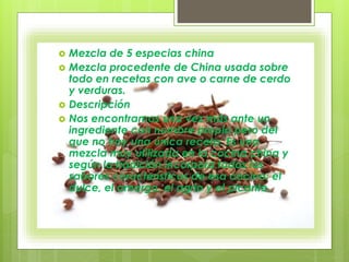  Mezcla de 5 especias china
 Mezcla procedente de China usada sobre
todo en recetas con ave o carne de cerdo
y verduras.
 Descripción
 Nos encontramos una vez más ante un
ingrediente con nombre propio pero del
que no hay una única receta. Es una
mezcla muy utilizada en la cocina china y
según la tradición incorpora todos los
sabores característicos de esa cocina: el
dulce, el amargo, el agrio y el picante.
 