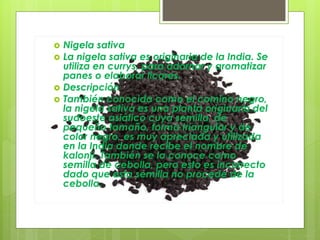  Nigela sativa
 La nigela sativa es originaria de la India. Se
utiliza en currys, para adornar y aromatizar
panes o elaborar licores.
 Descripción
 También conocida como el comino negro,
la nigela sativa es una planta originaria del
sudoeste asiático cuya semilla, de
pequeño tamaño, forma triangular y de
color negro, es muy apreciada y utilizada
en la India donde recibe el nombre de
kalonji. También se la conoce como
semilla de cebolla, pero esto es incorrecto
dado que esta semilla no procede de la
cebolla.
 