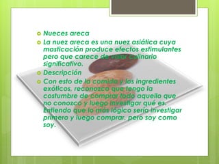  Nueces areca
 La nuez areca es una nuez asiática cuya
masticación produce efectos estimulantes
pero que carece de valor culinario
significativo.
 Descripción
 Con esto de la comida y los ingredientes
exóticos, reconozco que tengo la
costumbre de comprar todo aquello que
no conozco y luego investigar qué es.
Entiendo que lo más lógico sería investigar
primero y luego comprar, pero soy como
soy.
 