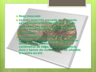 Nuez moscada
 La nuez moscada procede de Indonesia,
es una especia muy versátil que puede
aromatizar una gran variedad de platos.
Se usa en la cocina de todo el mundo.
 Descripción
 La nuez moscada y su cáscara, el macis,
proceden de un árbol oriundo de las Islas
Molucas. Esta particular nuez, de 2 o 3
centímetros de largo, es de consistencia
dura y hemos de molerla antes de añadirla
a nuestra receta.
 