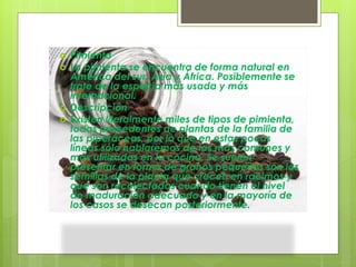  Pimienta
 La pimienta se encuentra de forma natural en
América del sur, Asia y África. Posiblemente se
trate de la especia más usada y más
internacional.
 Descripción
 Existen literalmente miles de tipos de pimienta,
todas procedentes de plantas de la familia de
las piperáceas, por lo que en estas pocas
líneas sólo hablaremos de las más comunes y
más utilizadas en la cocina. Se suelen
presentar en forma de granos pequeños son las
semillas de la planta que crecen en racimos y
que son recolectadas cuando tienen el nivel
de maduración adecuado y en la mayoría de
los casos se desecan posteriormente.
 