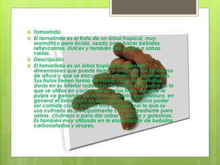  Tamarindo
 El tamarindo es el fruto de un árbol tropical, muy
aromático pero ácido, usado para hacer bebidas
refrescantes, dulces y también dar aroma a salsas
varias.
 Descripción
 El tamarindo es un árbol tropical de grandes
dimensiones que puede llegar a alcanzar los 20 metros
de altura y que se encuentra en todos los continentes.
Sus frutos tienen forma de vaina, con unas semillas
duras en su interior rodeadas de pulpa. Esta pulpa es la
que se utiliza en cocina para varios fines. Aunque la
pulpa va ganando en dulzor a medida que madura, en
general el tamarindo es demasiado agrio para poder
ser comido crudo incluso muy maduro por lo que su
uso culinario es principalmente como ingrediente para
salsas, chutneys o para dar sabor a dulces y golosinas.
Es también muy utilizado en la elaboración de bebidas
carbonatadas y siropes.
 