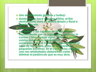  Lirio deshidratado (pétalos y bulbo)-
 Usado desde hace siglos en China, el lirio
deshidratado dará un aroma dulzón y floral a
nuestra receta.
 Descripción
 Los bulbos y los capullos de la flor del lirio
deshidratados son un ingrediente usado en la
cocina China durante siglos. Antes de poder
usarlos deberemos rehidratarlos
sumergiéndolos 30 minutos en agua tibia. En el
caso de los bulbos, estos se separarán en
pequeñas escamas. En el caso de los capullos,
una vez rehidratados deberemos cortar y
eliminar el pedúnculo que es muy duro.
 