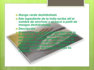  Mango verde deshidratado
 Este ingrediente de la India recibe allí el
nombre de amchoor y se hace a partir de
mangos deshidratados.
 Descripción
 El amchoor es un ingrediente típico de la
India que se obtiene de la deshidratación
de mangos. Contrariamente a lo que se
pueda esperar, el sabor del amchoor es
agrio y para conseguir este sabor se
elabora a partir de mangos verdes no
maduros.
 