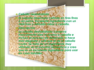  Cebolla deshidratada
 Es cebolla desecada cortada en tiras finas
o en polvo. Excelente ingrediente con un
delicioso y refinado sabor a cebolla.
 Descripción
 La cebolla deshidratada conserva
francamente bien el aroma a cebolla e
incluso el proceso de desecado lo hace
más elegante y sutil que el de la cebolla
cruda. Se trata de un ingrediente muy
utilizado en la industria alimenticia y creo
que es un excelente ingrediente para usar
en casa también.
 